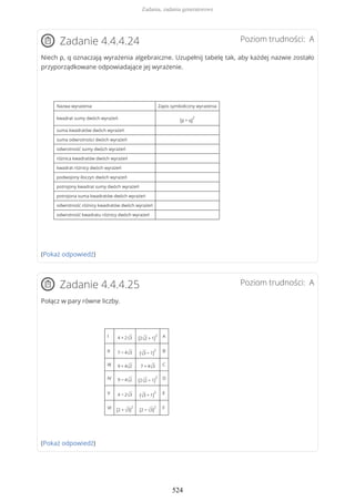 Poziom trudności: AZadanie 4.4.4.24
Niech p, q oznaczają wyrażenia algebraiczne. Uzupełnij tabelę tak, aby każdej nazwie zostało
przyporządkowane odpowiadające jej wyrażenie.
Nazwa wyrażenia Zapis symboliczny wyrażenia
kwadrat sumy dwóch wyrażeń
(p + q)
2
suma kwadratów dwóch wyrażeń
suma odwrotności dwóch wyrażeń
odwrotność sumy dwóch wyrażeń
różnica kwadratów dwóch wyrażeń
kwadrat różnicy dwóch wyrażeń
podwojony iloczyn dwóch wyrażeń
potrojony kwadrat sumy dwóch wyrażeń
potrojona suma kwadratów dwóch wyrażeń
odwrotność różnicy kwadratów dwóch wyrażeń
odwrotność kwadratu różnicy dwóch wyrażeń
(Pokaż odpowiedź)
Poziom trudności: AZadanie 4.4.4.25
Połącz w pary równe liczby.
I 4 + 2√3 (2√2 + 1)
2 A
II 7 − 4√3 (√3 − 1)
2 B
III 9 + 4√2 7 + 4√3 C
IV 9 − 4√2 (2√2 − 1)
2 D
V 4 − 2√3 (√3 + 1)
2 E
VI
(2 + √3)
2
(2 − √3)
2 F
(Pokaż odpowiedź)
Zadania, zadania generatorowe
524
 