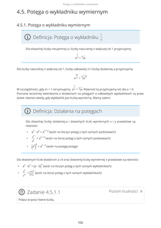 4.5. Potęga o wykładniku wymiernym
4.5.1. Potęga o wykładniku wymiernym
Definicja: Potęga o wykładniku
1
n
Dla dowolnej liczby nieujemnej a i liczby naturalnej n większej od 1 przyjmujemy
a
1
n =
n
√a.
Dla liczby naturalnej n większej od 1, liczby całkowitej m i liczby dodatniej a przyjmujemy
a
m
n =
n
√a
m
W szczególności, gdy m = 1 otrzymujemy a
1
n =
n
√a. Równość tę przyjmujemy też dla a = 0.
Poznane wcześniej twierdzenia o działaniach na potęgach o całkowitych wykładnikach są praw-
dziwe również wtedy, gdy wykładnik jest liczbą wymierną. Mamy zatem:
Definicja: Działania na potęgach
Dla dowolnej liczby dodatniej a i dowolnych liczb wymiernych x i y prawdziwe są
równości
• a
x
∙ a
y
= a
x + y
(wzór na iloczyn potęg o tych samych podstawach)
•
a
x
a
y
= a
x − y
(wzór na iloraz potęg o tych samych podstawach)
• (a
x
)
y
= a
x ∙ y
(wzór na potęgę potęgi)
Dla dowolnych liczb dodatnich a i b oraz dowolnej liczby wymiernej x prawdziwe są równości
• a
x
∙ b
x
= (a ∙ b)
x
(wzór na iloczyn potęg o tych samych wykładnikach)
•
a
x
b
x
= (a
b)
x
(wzór na iloraz potęg o tych samych wykładnikach)
Poziom trudności: AZadanie 4.5.1.1
Połącz w pary równe liczby.
Potęga o wykładniku wymiernym
526
 