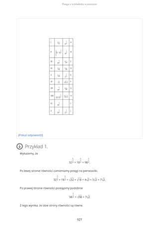 I 3
√2 4
1
3
A
II
(0, 5)
1
2
4
1
5
B
III
8
1
4
4
√4 C
IV 3
√4
5
√8 D
V 5
√4 2
1
3
E
VI
√2 √0,5 F
VII
4
1
4
4
√8 G
VIII
(0,5)
1
3
3
√0,5 H
IX
8
1
5
I
X
8
1
3 2
1
2
J
(Pokaż odpowiedź)
Przykład 1.
Wykażemy, że
32
1
2 + 18
1
2 = 98
1
2.
Po lewej stronie równości zamieniamy potęgi na pierwiastki.
32
1
2 + 18
1
2 = √32 + √18 = 4√2 + 3√2 = 7√2.
Po prawej stronie równości postąpimy podobnie
98
1
2 = √98 = 7√2
Z tego wynika, że obie strony równości są równe.
Potęga o wykładniku wymiernym
527
 