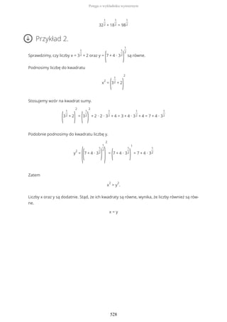 32
1
2 + 18
1
2 = 98
1
2
Przykład 2.
Sprawdzimy, czy liczby x = 3
1
2 + 2 oraz y =
(7 + 4 ∙ 3
1
2
)
1
2
są równe.
Podnosimy liczbę do kwadratu
x
2
=
(3
1
2 + 2
)
2
Stosujemy wzór na kwadrat sumy.
(3
1
2 + 2
)
2
=
(3
1
2
)
2
+ 2 ∙ 2 ∙ 3
1
2 + 4 = 3 + 4 ∙ 3
1
2 + 4 = 7 + 4 ∙ 3
1
2
Podobnie podnosimy do kwadratu liczbę y.
y
2
=
((7 + 4 ∙ 3
1
2
)
1
2
)
2
=
(7 + 4 ∙ 3
1
2
)
1
= 7 + 4 ∙ 3
1
2
Zatem
x
2
= y
2
.
Liczby x oraz y są dodatnie. Stąd, że ich kwadraty są równe, wynika, że liczby również są rów-
ne.
x = y
Potęga o wykładniku wymiernym
528
 