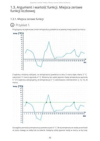 1.3. Argument i wartość funkcji. Miejsca zerowe
funkcji liczbowej
1.3.1. Miejsca zerowe funkcji
Przykład 1.
Przyjrzyjmy się wykresowi zmian temperatury powietrza w pewnej miejscowości w marcu.
Z wykresu możemy odczytać, że temperatura powietrza w dniu 5 marca była równa 3 ° C,
natomiast 11 marca wynosiła 4 ° C. Możemy też zadać pytanie: kiedy temperatura wynosiła
5 ° C? Z wykresu odczytujemy, że temperaturę 5 ° C odnotowano czterokrotnie: 2, 12, 14, 26
marca.
Szczególną wartością temperatury powietrza jest 0 ° C. W tej temperaturze woda przechodzi
ze stanu stałego w ciekły lub na odwrót. Zadajmy sobie pytanie: kiedy w marcu, w tej miej-
Argument i wartość funkcji. Miejsca zerowe funkcji liczbowej
52
 
