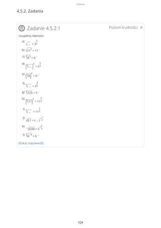 4.5.2. Zadania
Poziom trudności: AZadanie 4.5.2.1
Uzupełnij równości.
(Pokaż odpowiedź)
√ … = 3
3
2
a)
√11
5
= 11
…b)
4
√6
3
= 6
…c)
(3
√ … )
5
= 5
5
3
d)
(3
√6)
4
= 6
…e)
5
√ … = 3
4
5
f)
4
√125 = 5
…g)
(6
√11)
5
= 11
5
6
h)
5
√ … = 11
2
5
i)
√0,1 = ( … )
−
1
2
j)
…
√0,04 = 5
−
2
3
k)
3
√6
−4
= 6
…l)
Zadania
529
 