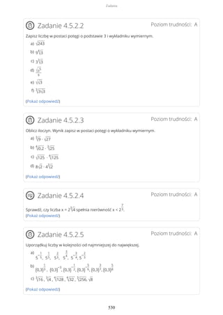 Poziom trudności: AZadanie 4.5.2.2
Zapisz liczbę w postaci potęgi o podstawie 3 i wykładniku wymiernym.
(Pokaż odpowiedź)
Poziom trudności: AZadanie 4.5.2.3
Oblicz iloczyn. Wynik zapisz w postaci potęgi o wykładniku wymiernym.
(Pokaż odpowiedź)
Poziom trudności: AZadanie 4.5.2.4
Sprawdź, czy liczba x = 2
3
√4 spełnia nierówność x < 2
7
3.
(Pokaż odpowiedź)
Poziom trudności: AZadanie 4.5.2.5
Uporządkuj liczby w kolejności od najmniejszej do największej.
(Pokaż odpowiedź)
√243a)
9
4
√3b)
3
3
√3c)
√3
5
9
d)
√√3e)
3
√3√3f)
3
√9 ∙ √27a)
4
√0,2 ∙
3
√25b)
√125 ∙
4
√125c)
8√2 ∙ 4
3
√2d)
5
−
1
5, 5
1
5, 5
2
3, 5
3
4
, 5
−
3
4, 5
−
2
3
a)
(0,3)
1
3 , (0,3)
−3
, (0,3)
−
1
2, (0,3)
−
5
6, (0,3)
3
7, (0,3)
5
8
b)
3
√16 ,
3
√4 ,
4
√128 ,
4
√32 ,
3
√256, √8c)
Zadania
530
 