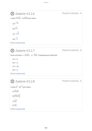 Poziom trudności: AZadanie 4.5.2.6
Liczba 5
5
√125 ∙ 0,4
4
√25 jest równa
a) 5
−2
1
10
b) 5
2
1
10
c) 2 · 5
11
10
d) 5
−
1
10
(Pokaż odpowiedź)
Poziom trudności: AZadanie 4.5.2.7
Dane są liczby x = √2√√2 i y =
8
√32 . Prawdziwa jest zależność
a) x > y
b) x < y
c) x = 2y
d) x = y
(Pokaż odpowiedź)
Poziom trudności: AZadanie 4.5.2.8
Liczba 4
1
2 ∙ 64
−
1
4 jest równa
a)
4
√0,25
b) (4
√0,25)
5
c)
4
√4
5
d)
4
√4
(Pokaż odpowiedź)
Zadania
531
 