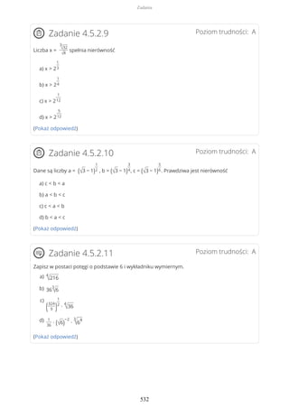 Poziom trudności: AZadanie 4.5.2.9
Liczba x =
3
√32
√8
spełnia nierówność
a) x > 2
1
3
b) x > 2
1
4
c) x > 2
1
12
d) x > 2
5
12
(Pokaż odpowiedź)
Poziom trudności: AZadanie 4.5.2.10
Dane są liczby a = (√3 − 1)
1
2 , b = (√3 − 1)
3
4, c = (√3 − 1)
5
6. Prawdziwa jest nierówność
a) c < b < a
b) a < b < c
c) c < a < b
d) b < a < c
(Pokaż odpowiedź)
Poziom trudności: AZadanie 4.5.2.11
Zapisz w postaci potęgi o podstawie 6 i wykładniku wymiernym.
(Pokaż odpowiedź)
4
√216a)
36
3
√6b)
(324
9 )
1
2
∙
4
√36
c)
1
36
∙ (√6)
−2
∙
3
√6
8d)
Zadania
532
 
