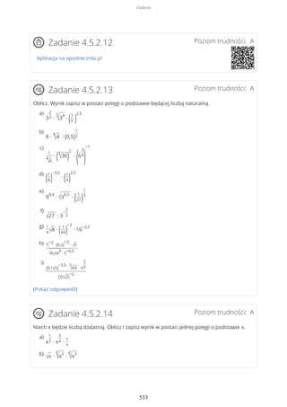 Poziom trudności: AZadanie 4.5.2.12
Aplikacja na epodreczniki.pl
Poziom trudności: AZadanie 4.5.2.13
Oblicz. Wynik zapisz w postaci potęgi o podstawie będącej liczbą naturalną.
(Pokaż odpowiedź)
Poziom trudności: AZadanie 4.5.2.14
Niech x będzie liczbą dodatnią. Oblicz i zapisz wynik w postaci jednej potęgi o podstawie x.
3
2
3 ∙
3
√3
4
∙ (1
9 )
2,5a)
8 ∙
4
√4 ∙ (0,5)
1
2
b)
1
4
√6
∙ (3
√36)
2
∙
(6
3
4
)
−1c)
(1
8)
−3,5
∙ (1
4)
2,5d)
9
0,4
∙ √3
0,5
∙ ( 1
27)
1
3
e)
√27 : 3
−
5
2
f)
1
4√8 ∙ ( 1
64)
−2
∙ 16
−2,5g)
5
−3
∙ (0,2)
1,5
∙ √5
√0,04
3
∙ 5
−0,5
h)
(0,125)
−3,5
∙
3
√64 ∙ 4
2
3
(32√2)
−2
i)
x
1
2 ∙ x
3
4 ∙
1
x
a)
√x ∙
3
√x
2
∙
4
√x
3b)
Zadania
533
 