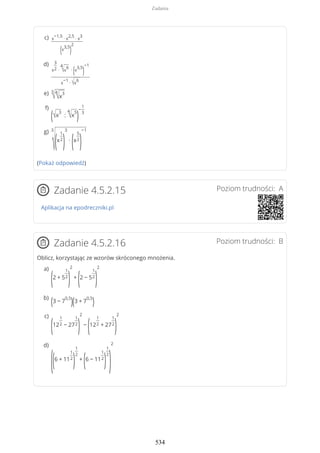 (Pokaż odpowiedź)
Poziom trudności: AZadanie 4.5.2.15
Aplikacja na epodreczniki.pl
Poziom trudności: BZadanie 4.5.2.16
Oblicz, korzystając ze wzorów skróconego mnożenia.
x
−1,5
∙ x
2,5
∙ x
3
(x
3,5
)
2
c)
x
3
2 ∙
4
√x
6
∙
(x
3,5
)
−1
x
−1
∙ √x
6
d)
3
√4
√x
3e)
(√x
3
:
4
√x
5
)
−
1
3
f)
3
√(x
1
2
)
3
∙
(x
5
2
)
−1g)
(2 + 5
1
2
)
2
+
(2 − 5
1
2
)
2a)
(3 − 7
0,5
)(3 + 7
0,5
)b)
(12
1
2 − 27
1
2
)
2
−
(12
1
2 + 27
1
2
)
2c)
((6 + 11
1
2
)
1
2
+
(6 − 11
1
2
)
1
2
)
2d)
Zadania
534
 