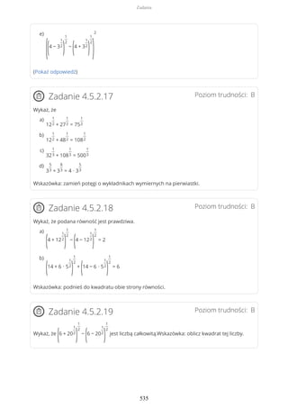 (Pokaż odpowiedź)
Poziom trudności: BZadanie 4.5.2.17
Wykaż, że
Wskazówka: zamień potęgi o wykładnikach wymiernych na pierwiastki.
Poziom trudności: BZadanie 4.5.2.18
Wykaż, że podana równość jest prawdziwa.
Wskazówka: podnieś do kwadratu obie strony równości.
Poziom trudności: BZadanie 4.5.2.19
Wykaż, że
(6 + 20
1
2
)
1
2
−
(6 − 20
1
2
)
1
2
jest liczbą całkowitą.Wskazówka: oblicz kwadrat tej liczby.
((4 − 3
1
2
)
1
2
−
(4 + 3
1
2
)
1
2
)
2e)
12
1
2 + 27
1
2 = 75
1
2
a)
12
1
2 + 48
1
2 = 108
1
2
b)
32
1
3 + 108
1
3 = 500
1
3
c)
3
5
3 + 3
8
3 = 4 ∙ 3
5
3
d)
(4 + 12
1
2
)
1
2
−
(4 − 12
1
2
)
1
2
= 2
a)
(14 + 6 ∙ 5
1
2
)
1
2
+
(14 − 6 ∙ 5
1
2
)
1
2
= 6
b)
Zadania
535
 