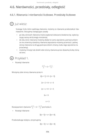 4.6. Nierówności, przedziały, odległość
4.6.1. Równania i nierówności liczbowe. Przedziały liczbowe
Już wiesz:
Szukając liczb, które spełniają równanie, możemy to równanie przekształcać rów-
noważnie. Stosujemy następujące zasady
• po obu stronach równania można wykonać wskazane działania (np. wykorzy-
stując wzory skróconego mnożenia),
• do obu stron równania możemy dodać to samo wyrażenie, pod warunkiem
że nie zmienimy dziedziny równania (wyrażenia możemy przenosić z jednej
strony równania na drugą pod warunkiem zmiany znaku tego wyrażenia na
przeciwny),
• możemy mnożyć lub dzielić obie strony równania przez dowolną liczbę różną
od zera.
Przykład 1.
• Rozwiąż równanie
x + 1
2
= 2 −
x − 1
4
.
Mnożymy obie strony równania przez 4.
2(x + 1) = 8 − (x − 3)
2x + 2 = 8 − x + 3
2x + x = 8 − 2 + 3
3x = 9
x = 3
Rozwiązaniem równania
x + 1
2
= 2 −
x − 3
4
jest liczba 3.
• Rozwiąż równanie
3(x − 5) = x + 2(x + 4).
Przekształcając kolejno, otrzymujemy
3(x − 5) = x + 2(x + 4)
Nierówności, przedziały, odległość
536
 