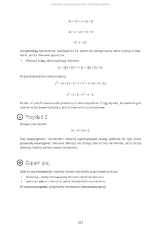 3x − 15 = x + 2x + 8
3x − x − 2x = 15 + 8
0 ∙ x = 23
Otrzymaliśmy sprzeczność, ponieważ 0 ≠ 23. Zatem nie istnieje liczba, która spełnia to rów-
nanie. Jest to równanie sprzeczne.
• Wyznacz liczby, które spełniają równanie
(x − 3)(x + 2) + 1 = (x − 1)(x + 5) − 5x.
Po przekształceniach otrzymujemy
x
2
− 3x + 2x − 6 + 1 = x
2
− x + 5x − 5 − 5x
x
2
− x − 5 = x
2
− x − 5.
Po obu stronach równania otrzymaliśmy to samo wyrażenie. Z tego wynika, że równanie jest
spełnione dla dowolnej liczby x. Jest to równanie tożsamościowe.
Przykład 2.
Rozwiąż nierówność
3x − 4 < 5x + 2.
Przy rozwiązywaniu nierówności możemy wykorzystywać zasady podobne do tych, które
pozwalały rozwiązywać równania. Mnożąc lub dzieląc obie strony nierówności przez liczbę
ujemną, musimy zmienić zwrot nierówności.
Zapamiętaj
Obie strony nierówności możemy mnożyć lub dzielić przez dowolną liczbę:
• dodatnią – wtedy zachowujemy ten sam zwrot nierówności,
• ujemną – wtedy zmieniamy zwrot nierówności na przeciwny.
W każdym przypadku otrzymamy nierówność równoważną danej.
Równania i nierówności liczbowe. Przedziały liczbowe
537
 