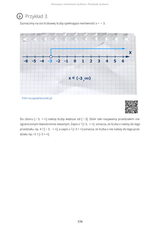 Przykład 3.
Zaznaczmy na osi liczbowej liczby spełniające nierówność x > − 3.
Film na epodreczniki.pl
Do zbioru ( − 3, + ∞) należą liczby większe od ( − 3). Zbiór taki nazywamy przedziałem nie-
ograniczonym lewostronnie otwartym. Zapis x ? (−3, + ∞) oznacza, że liczba x należy do tego
przedziału, np. 4 ? ( − 3, + ∞), a zapis x ? (−3 + ∞) oznacza, że liczba x nie należy do tego prze-
działu np.−5 ? (−3 + ∞).
Równania i nierówności liczbowe. Przedziały liczbowe
538
 