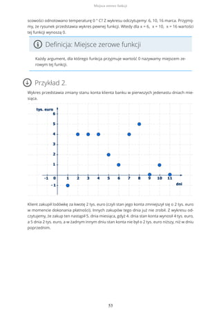 scowości odnotowano temperaturę 0 ° C? Z wykresu odczytujemy: 6, 10, 16 marca. Przyjmij-
my, że rysunek przedstawia wykres pewnej funkcji. Wtedy dla x = 6, x = 10, x = 16 wartości
tej funkcji wynoszą 0.
Definicja: Miejsce zerowe funkcji
Każdy argument, dla którego funkcja przyjmuje wartość 0 nazywamy miejscem ze-
rowym tej funkcji.
Przykład 2.
Wykres przedstawia zmiany stanu konta klienta banku w pierwszych jedenastu dniach mie-
siąca.
Klient zakupił lodówkę za kwotę 2 tys. euro (czyli stan jego konta zmniejszył się o 2 tys. euro
w momencie dokonania płatności). Innych zakupów tego dnia już nie zrobił. Z wykresu od-
czytujemy, że zakup ten nastąpił 5. dnia miesiąca, gdyż 4. dnia stan konta wynosił 4 tys. euro,
a 5 dnia 2 tys. euro, a w żadnym innym dniu stan konta nie był o 2 tys. euro niższy, niż w dniu
poprzednim.
Miejsca zerowe funkcji
53
 