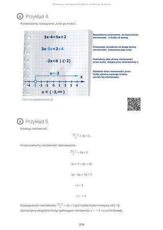 Przykład 4.
Prześledzimy rozwiązanie „krok po kroku”.
Film na epodreczniki.pl
Przykład 5.
Rozwiąż nierówność
5x + 7
2
> 3x + 5.
Przekształcamy nierówność równoważnie.
5x + 7
2
> 3x + 5
5x + 7 > 6x + 10
5x − 6x > 10 − 7
−x > 3
x < − 3.
Rozwiązaniem nierówności
5x + 7
2
> 3x + 5 jest każda liczba mniejsza od (−3).
Zaznaczymy wszystkie liczby spełniające nierówność x < − 3 na osi liczbowej.
Równania i nierówności liczbowe. Przedziały liczbowe
539
 