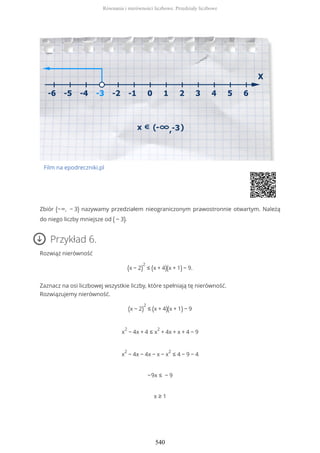 Film na epodreczniki.pl
Zbiór (−∞, − 3) nazywamy przedziałem nieograniczonym prawostronnie otwartym. Należą
do niego liczby mniejsze od ( − 3).
Przykład 6.
Rozwiąż nierówność
(x − 2)
2
≤ (x + 4)(x + 1) − 9.
Zaznacz na osi liczbowej wszystkie liczby, które spełniają tę nierówność.
Rozwiązujemy nierówność.
(x − 2)
2
≤ (x + 4)(x + 1) − 9
x
2
− 4x + 4 ≤ x
2
+ 4x + x + 4 − 9
x
2
− 4x − 4x − x − x
2
≤ 4 − 9 − 4
−9x ≤ − 9
x ≥ 1
Równania i nierówności liczbowe. Przedziały liczbowe
540
 