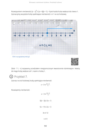 Rozwiązaniem nierówności (x − 2)
2
≤ (x + 4)(x + 1) − 9 jest każda liczba większa lub równa 1.
Zaznaczymy wszytskie liczby spełniające nierówność x ≥ 1 na osi liczbowej.
Film na epodreczniki.pl
Zbiór ? 1, ∞) nazywamy przedziałem nieograniczonym lewostronnie domkniętym. Należą
do niego liczby większe od 1, razem z liczbą 1.
Przykład 7.
Zaznacz na osi liczbowej liczby spełniające nierówność
x − 3 ≤
2x − 3
5
.
Rozwiążemy nierówność.
x − 3 ≤
2x − 3
5
5(x − 3) ≤ 2x − 3
5x − 15 ≤ 2x − 3
3x ≤ 12
x ≤ 4
Równania i nierówności liczbowe. Przedziały liczbowe
541
 