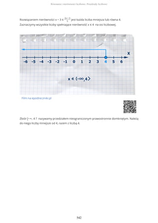 Rozwiązaniem nierówności x − 3 ≤
2x − 3
5
jest każda liczba mniejsza lub równa 4.
Zaznaczymy wszystkie liczby spełniające nierówność x ≤ 4 na osi liczbowej.
Film na epodreczniki.pl
Zbiór (−∞, 4 ? nazywamy przedziałem nieograniczonym prawostronnie domkniętym. Należą
do niego liczby mniejsze od 4, razem z liczbą 4.
Równania i nierówności liczbowe. Przedziały liczbowe
542
 