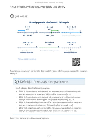 4.6.2. Przedziały liczbowe. Przedziały jako zbiory
Już wiesz:
Film na epodreczniki.pl
Rozwiązania powyższych nierówności doprowadziły nas do zdefiniowania przedziałów nieograni-
czonych
Definicja: Przedziały nieograniczone
Niech a będzie dowolną liczbą rzeczywistą.
• Zbiór liczb spełniających nierówność x > a nazywamy przedziałem nieograni-
czonym lewostronnie otwartym. Taki przedział oznaczamy (a, ∞).
• Zbiór liczb spełniających nierówność x ≥ a nazywamy przedziałem nieograni-
czonym lewostronnie domkniętym. Taki przedział oznaczamy ? a, ∞.
• Zbiór liczb x spełniających nierówność x < a nazywamy przedziałem nieograni-
czonym prawostronnie otwartym. Taki przedział oznaczamy (−∞, a).
• Zbiór liczb x spełniających nierówność x ≤ a nazywamy przedziałem nieograni-
czonym prawostronnie domkniętym. Taki przedział oznaczamy (−∞, a ? .
Przyjrzyjmy się teraz przedziałom ograniczonym.
Przedziały liczbowe. Przedziały jako zbiory
543
 