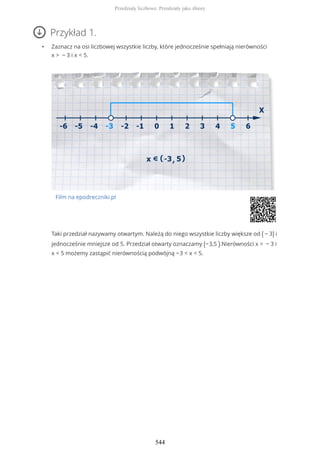 Przykład 1.
• Zaznacz na osi liczbowej wszystkie liczby, które jednocześnie spełniają nierówności
x > − 3 i x < 5.
Film na epodreczniki.pl
Taki przedział nazywamy otwartym. Należą do niego wszystkie liczby większe od ( − 3) i
jednocześnie mniejsze od 5. Przedział otwarty oznaczamy (−3,5 ).Nierówności x > − 3 i
x < 5 możemy zastąpić nierównością podwójną −3 < x < 5.
Przedziały liczbowe. Przedziały jako zbiory
544
 