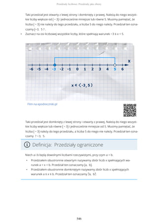 Taki przedział jest otwarty z lewej strony i domknięty z prawej. Należą do niego wszyst-
kie liczby większe od ( − 3) i jednocześnie mniejsze lub równe 5. Musimy pamiętać, że
liczba ( − 3) nie należy do tego przedziału, a liczba 5 do niego należy. Przedział ten ozna-
czamy (−3, 5 ? .
• Zaznacz na osi liczbowej wszystkie liczby, które spełniają warunek −3 ≤ x < 5.
Film na epodreczniki.pl
Taki przedział jest domknięty z lewej strony i otwarty z prawej. Należą do niego wszyst-
kie liczby większe lub równe ( − 3) i jednocześnie mniejsze od 5. Musimy pamiętać, że
liczba ( − 3) należy do tego przedziału, a liczba 5 do niego nie należy. Przedział ten ozna-
czamy ? −3, 5.
Definicja: Przedziały ograniczone
Niech a i b będą dowolnymi liczbami rzeczywistymi, przy czym a < b.
• Przedziałem obustronnie otwartym nazywamy zbiór liczb x spełniających wa-
runek a < x < b. Przedział ten oznaczamy (a, b).
• Przedziałem obustronnie domkniętym nazywamy zbiór liczb x spełniających
warunek a ≤ x ≤ b. Przedział ten oznaczamy ?a, b?.
Przedziały liczbowe. Przedziały jako zbiory
546
 