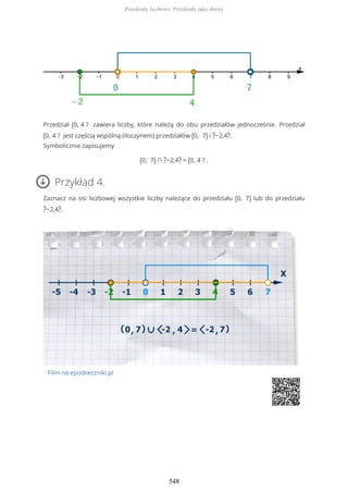 Przedział (0, 4 ? zawiera liczby, które należą do obu przedziałów jednocześnie. Przedział
(0, 4 ? jest częścią wspólną (iloczynem) przedziałów (0, 7) i ?−2,4?.
Symbolicznie zapisujemy
(0, 7) ∩ ?−2,4? = (0, 4 ? .
Przykład 4.
Zaznacz na osi liczbowej wszystkie liczby należące do przedziału (0, 7) lub do przedziału
?−2,4?.
Film na epodreczniki.pl
Przedziały liczbowe. Przedziały jako zbiory
548
 
