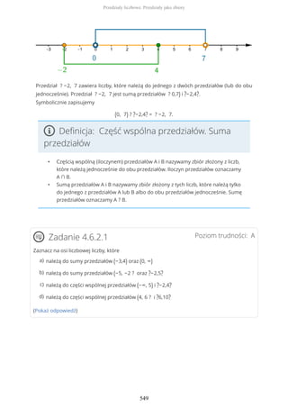 Przedział ? −2, 7 zawiera liczby, które należą do jednego z dwóch przedziałów (lub do obu
jednocześnie). Przedział ? −2, 7 jest sumą przedziałów ? 0,7) i ?−2,4?.
Symbolicznie zapisujemy
(0, 7) ? ?−2,4? = ? −2, 7.
Definicja: Część wspólna przedziałów. Suma
przedziałów
• Częścią wspólną (iloczynem) przedziałów A i B nazywamy zbiór złożony z liczb,
które należą jednocześnie do obu przedziałów. Iloczyn przedziałów oznaczamy
A ∩ B.
• Sumą przedziałów A i B nazywamy zbiór złożony z tych liczb, które należą tylko
do jednego z przedziałów A lub B albo do obu przedziałów jednocześnie. Sumę
przedziałów oznaczamy A ? B.
Poziom trudności: AZadanie 4.6.2.1
Zaznacz na osi liczbowej liczby, które
(Pokaż odpowiedź)
należą do sumy przedziałów (−3,4) oraz (0, ∞)a)
należą do sumy przedziałów (−5, −2 ? oraz ?−2,5?b)
należą do części wspólnej przedziałów (−∞, 5) i ?−2,4?c)
należą do części wspólnej przedziałów (4, 6 ? i ?6,10?d)
Przedziały liczbowe. Przedziały jako zbiory
549
 