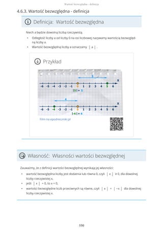 4.6.3. Wartość bezwzględna - definicja
Definicja: Wartość bezwzględna
Niech a będzie dowolną liczbą rzeczywistą.
• Odległość liczby a od liczby 0 na osi liczbowej nazywamy wartością bezwzględ-
ną liczby a.
• Wartość bezwzględną liczby a oznaczamy | a | .
Przykład
Film na epodreczniki.pl
Własność: Własności wartości bezwzględnej
Zauważmy, że z definicji wartości bezwzględnej wynikają jej własności:
• wartość bezwzględna liczby jest dodatnia lub równa 0, czyli | x | ≥ 0, dla dowolnej
liczby rzeczywistej x,
• jeśli | x | = 0, to x = 0,
• wartości bezwzględne liczb przeciwnych są równe, czyli | x | = | −x | dla dowolnej
liczby rzeczywistej x.
Wartość bezwzględna - definicja
550
 