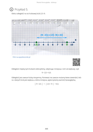 Przykład 5.
Oblicz odległość na osi liczbowej liczb 2,5 i 9.
Film na epodreczniki.pl
Odległość między tymi liczbami obliczyliśmy, odejmując mniejszą z nich od większej, czyli
9 − 2,5 = 6,5.
Odległość jest zawsze liczbą nieujemną. Ponieważ nie zawsze możemy łatwo stwierdzić, któ-
ra z danych liczb jest większa, a która mniejsza, wykorzystamy wartość bezwzględną.
| 9 − 2,5 | = | 2,5 − 9 | = 6,5.
Wartość bezwzględna - definicja
555
 