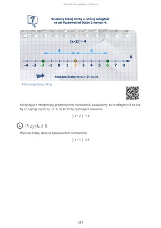Film na epodreczniki.pl
Korzystając z interpretacji geometrycznej nierówności, zauważamy, że w odległości 4 od licz-
by 2 znajdują się liczby −2 i 6. Są to liczby spełniające równanie.
| x − 2 | = 4.
Przykład 8.
Wyznacz liczby, które są rozwiązaniem nierówności
| x − 1 | ≤ 4.
Wartość bezwzględna - definicja
557
 