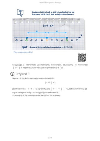 Film na epodreczniki.pl
Korzystając z interpretacji geometrycznej nierówności, zauważamy, że nierówność
| x − 1 | ≤ 4 spełniają liczby należące do przedziału ?−3, 5?.
Przykład 9.
Wyznacz liczby, które są rozwiązaniem nierówności
| x + 1 | > 3.
Jeśli nierówność | x + 1 | > 3 zapiszemy jako | x − | −1 | | > 3, to będzie można ją od-
czytać: odległość liczby x od liczby (−1) jest większa od 3 .
Zaznaczymy liczby spełniające nierówność na osi liczbowej.
Wartość bezwzględna - definicja
558
 