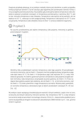 Powyższe przykłady pokazują, że w praktyce niekiedy istotne jest określenie, w jakim przypadku
funkcja przyjmuje wartość 0. Są też sytuacje, gdy wygodniej jest porównywać wartości funkcji z
inną szczególną wartością tej funkcji. Na przykład, gdy analizujemy wykres temperatury ciała czło-
wieka w pewnym przedziale czasowym, to temperaturę porównujemy z wartością 36,6 ° C. Jest
to tzw. normalna temperatura ciała człowieka. Temperatura ciała wyższa od tej wartości, ale nie
większa niż 37 ° C, wskazuje na stan podgorączkowy. Temperatura ciała wyższa niż 37 ° C ozna-
cza gorączkę. Temperatura ciała człowieka niższa niż 36,6 ° C oznacza osłabienie organizmu.
Przykład 3.
Na rysunku przedstawiony jest wykres temperatury ciała pacjenta, mierzonej co godzinę,
przez kolejnych 12 godzin.
Określmy kilka przykładowych wartości temperatury ciała tego pacjenta. W początkowym
momencie mierzenia, czyli w chwili t = 0 pacjent miał stan podgorączkowy, temperatura jego
ciała była równa 37 ° C. W chwili t = 4 temperatura jego ciała wynosiła 39 ° C, a więc miał
wówczas gorączkę. Po siedmiu godzinach pomiaru temperatura ciała pacjenta przyjęła war-
tość normalną i taka temperatura utrzymywała się przez godzinę, do chwili t = 8. Przez na-
stępne dwie godziny pacjent był osłabiony, ale od chwili t = 10, aż do końca pomiaru, czyli
do chwili t = 12 znowu powróciła u niego temperatura normalna. Możemy więc powiedzieć,
że normalna temperatura odnotowana była w dwóch przedziałach czasowych ?7, 8? oraz
?10, 12?.
W praktyce często występują charakterystyczne wartości różnych wielkości, często inne niż zero,
w stosunku do których odnosimy mierzone wartości. Np. temperatura 100 ° C, a więc tempera-
tura wrzenia wody w warunkach normalnego ciśnienia, 50 km / h – dopuszczalna prędkość poru-
szania się pojazdów po drogach na obszarach zabudowanych, 8000 metrów n.p.m. – tzw. „granica
śmierci” w górach.
Miejsca zerowe funkcji
55
 