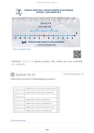 Film na epodreczniki.pl
Nierówność | x + 1 | > 3 spełniają wszystkie liczby należące do sumy przedziałów
(−∞, − 4) ? (2, ∞).
Poziom trudności: AZadanie 4.6.3.2
Połącz w pary nierówności z odpowiadającymi jej opisami.
I | x − 7 | ≤ 2 odległość liczby x od liczby (−7) jest mniejsza lub równa 2 A
II | x + 7 | ≤ 2 odległość liczby x od liczby (−2) jest nie większa od 7 B
III | x − 2 | ≤ 7 C
IV | x − 7 | > 2 odległość liczby x od liczby 7 jest większa od 2 D
V | x + 2 | > 7 odległość liczby x od liczby (−7) jest większa od 2 E
VI | x + 2 | ≤ 7 odległość liczby x od liczby 2 jest mniejsza lub równa 7 F
VII | x + 7 | > 2 odległość liczby x od liczby 7 jest nie większa od 2 G
(Pokaż odpowiedź)
Wartość bezwzględna - definicja
559
 
