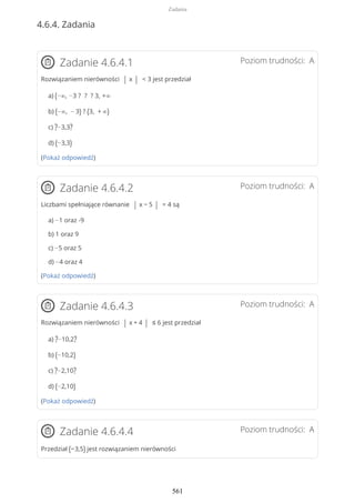 4.6.4. Zadania
Poziom trudności: AZadanie 4.6.4.1
Rozwiązaniem nierówności | x | < 3 jest przedział
a) (−∞, −3 ? ? ? 3, +∞
b) (−∞, − 3) ? (3, + ∞)
c) ?−3,3?
d) (−3,3)
(Pokaż odpowiedź)
Poziom trudności: AZadanie 4.6.4.2
Liczbami spełniające równanie | x − 5 | = 4 są
a) −1 oraz -9
b) 1 oraz 9
c) −5 oraz 5
d) −4 oraz 4
(Pokaż odpowiedź)
Poziom trudności: AZadanie 4.6.4.3
Rozwiązaniem nierówności | x + 4 | ≤ 6 jest przedział
a) ?−10,2?
b) (−10,2)
c) ?−2,10?
d) (−2,10)
(Pokaż odpowiedź)
Poziom trudności: AZadanie 4.6.4.4
Przedział (−3,5) jest rozwiązaniem nierówności
Zadania
561
 