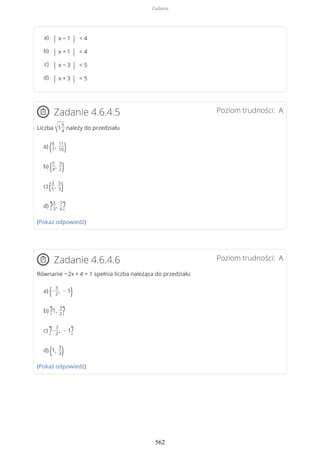 Poziom trudności: AZadanie 4.6.4.5
Liczba √1
5
4
należy do przedziału
a) (6
7
,
11
10)
b) (5
4
,
3
2)
c) (3
5
,
5
3)
d) ?2
3
,
7
6?
(Pokaż odpowiedź)
Poziom trudności: AZadanie 4.6.4.6
Równanie −2x + 4 = 1 spełnia liczba należąca do przedziału
a) (−
3
2
, − 1)
b) ?1,
3
2?
c) ?−
3
2
, − 1?
d) (1,
3
2)
(Pokaż odpowiedź)
| x − 1 | < 4a)
| x + 1 | < 4b)
| x − 3 | < 5c)
| x + 3 | < 5d)
Zadania
562
 