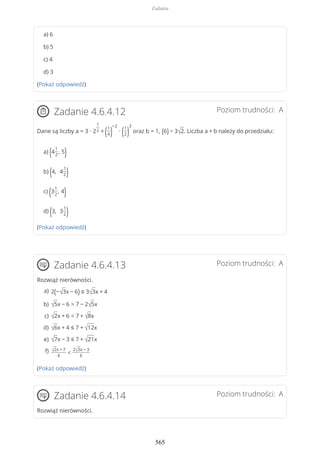 a) 6
b) 5
c) 4
d) 3
(Pokaż odpowiedź)
Poziom trudności: AZadanie 4.6.4.12
Dane są liczby a = 3 ∙ 2
1
2 + (1
4)
−2
∙ (1
2)
3
oraz b = 1, (6) − 3√2. Liczba a + b należy do przedziału:
a) (4
1
2
, 5)
b) (4, 4
1
2)
c) (3
1
2
, 4)
d) (3, 3
1
2)
(Pokaż odpowiedź)
Poziom trudności: AZadanie 4.6.4.13
Rozwiąż nierówności.
(Pokaż odpowiedź)
Poziom trudności: AZadanie 4.6.4.14
Rozwiąż nierówności.
2(−√3x − 6) ≤ 3√3x + 4a)
√5x − 6 > 7 − 2√5xb)
√2x + 6 < 7 + √8xc)
√6x + 4 ≤ 7 + √12xd)
√7x − 3 ≤ 7 + √21xe)
√2x + 7
4
<
2√3x − 3
6
f)
Zadania
565
 