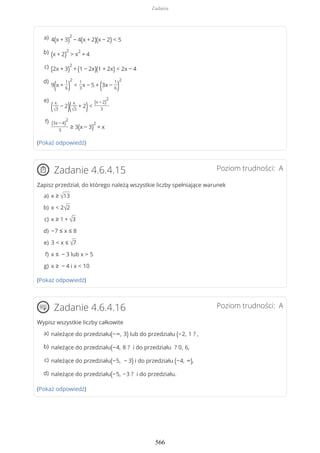 (Pokaż odpowiedź)
Poziom trudności: AZadanie 4.6.4.15
Zapisz przedział, do którego należą wszystkie liczby spełniające warunek
(Pokaż odpowiedź)
Poziom trudności: AZadanie 4.6.4.16
Wypisz wszystkie liczby całkowite
(Pokaż odpowiedź)
4(x + 3)
2
− 4(x + 2)(x − 2) < 5a)
(x + 2)
2
> x
2
+ 4b)
(2x + 3)
2
+ (1 − 2x)(1 + 2x) < 2x − 4c)
9(x +
1
6)
2
<
1
3
x − 5 + (3x −
1
6)
2d)
( x
√3
− 2)( x
√3
+ 2)<
(x − 2)
2
3
e)
(3x − 4)
2
3
≥ 3(x − 3)
2
+ x
f)
x ≥ √13a)
x < 2√2b)
x ≥ 1 + √3c)
−7 ≤ x ≤ 8d)
3 < x ≤ √7e)
x ≤ − 3 lub x > 5f)
x ≥ − 4 i x < 10g)
należące do przedziału(−∞, 3) lub do przedziału (−2, 1 ? ,a)
należące do przedziału(−4, 8 ? i do przedziału ? 0, 6,b)
należące do przedziału(−5, − 3) i do przedziału (−4, ∞),c)
należące do przedziału(−5, −3 ? i do przedziału.d)
Zadania
566
 