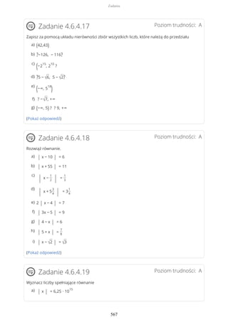 Poziom trudności: AZadanie 4.6.4.17
Zapisz za pomocą układu nierówności zbiór wszystkich liczb, które należą do przedziału
(Pokaż odpowiedź)
Poziom trudności: AZadanie 4.6.4.18
Rozwiąż równanie.
(Pokaż odpowiedź)
Poziom trudności: AZadanie 4.6.4.19
Wyznacz liczby spełniające równanie
(42,43)a)
?−126, − 116?b)
(−2
15
, 2
10
?
c)
?5 − √6, 5 − √2?d)
(−∞, 5
18
)e)
? −√7, +∞f)
(−∞, 5) ? ? 9, +∞g)
| x − 10 | = 6a)
| x + 55 | = 11b)
| x −
1
2 | =
1
3
c)
| x + 5
3
4 | = 3
1
4
d)
2 | x − 4 | = 7e)
| 3x − 5 | = 9f)
| 4 − x | = 6g)
| 5 + x | =
7
8
h)
| x − √2 | = √3i)
| x | = 6,25 ∙ 10
15a)
Zadania
567
 