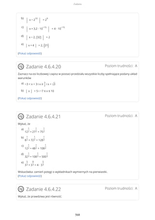 (Pokaż odpowiedź)
Poziom trudności: AZadanie 4.6.4.20
Zaznacz na osi liczbowej i zapisz w postaci przedziału wszystkie liczby spełniające podany układ
warunków
(Pokaż odpowiedź)
Poziom trudności: AZadanie 4.6.4.21
Wykaż, że
Wskazówka: zamień potęgi o wykładnikach wymiernych na pierwiastki.
(Pokaż odpowiedź)
Poziom trudności: AZadanie 4.6.4.22
Wykaż, że prawdziwa jest równość.
| x − 2
10
| = 2
9b)
| x + 3,2 ∙ 10
−15
| = 4 ∙ 10
−15c)
| x − 2, (32) | = 2d)
| x + 4 | = 2, (21)e)
−3 < x < 3 i x ≥
3
2
i x < √3a)
| x | > 5 i −7 ≤ x ≤ 10b)
12
1
2 + 27
1
2 = 75
1
2
a)
8
1
2 + 72
1
2 = 128
1
2
b)
12
1
2 + 48
1
2 = 108
1
2
c)
32
1
3 + 108
1
3 = 500
1
3
d)
3
5
3 + 3
8
3 = 4 ∙ 3
5
3
e)
Zadania
568
 