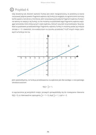 Przykład 4.
Gdy dziedziną lub zbiorem wartości funkcji jest zbiór nieograniczony, to jesteśmy w stanie
narysować jedynie pewien fragment wykresu tej funkcji (ze względu na ograniczone rozmiary
kartki papieru lub ekranu monitora). Jeśli narysowany jest jedynie fragment wykresu funkcji i
nie wiemy nic więcej o tej funkcji, to nie możemy na podstawie tego fragmentu wykresu wyci-
ągać wniosków, które dotyczą tych części wykresu, których rysunek nie przedstawia. Na przy-
kład na podstawie przedstawionego fragmentu wykresu funkcji h możemy podać jej miejsce
zerowe x = 2 i stwierdzić, że w widocznym na rysunku przedziale ?−6,6? innych miejsc zero-
wych ta funkcja nie ma.
Jeśli wiedzielibyśmy, że funkcja przedstawiona na wykresie jest dla każdego x rzeczywistego
określona wzorem
h(x) =
1
2
x − 1,
to wyznaczenie jej wszystkich miejsc zerowych sprowadziłoby się do rozwiązania równania
h(x) = 0, co równoważnie zapisujemy
1
2
x − 1 = 0, skąd
1
2
x = 1, czyli x = 2.
Miejsca zerowe funkcji
56
 