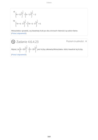Wskazówka: sprawdź, czy kwadraty liczb po obu stronach równości są sobie równe.
(Pokaż odpowiedź)
Poziom trudności: AZadanie 4.6.4.23
Wykaż, że
(6 + 20
1
2
)
1
2
−
(6 − 20
1
2
)
1
2
jest liczbą całkowitą.Wskazówka: oblicz kwadrat tej liczby.
(Pokaż odpowiedź)
(4 + 12
1
2
)
1
2
−
(4 − 12
1
2
)
1
2
= 2
a)
(14 + 6 ∙ 5
1
2
)
1
2
+
(14 − 6 ∙ 5
1
2
)
1
2
= 6
b)
Zadania
569
 