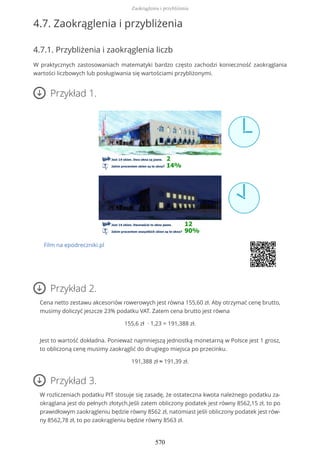 4.7. Zaokrąglenia i przybliżenia
4.7.1. Przybliżenia i zaokrąglenia liczb
W praktycznych zastosowaniach matematyki bardzo często zachodzi konieczność zaokrąglania
wartości liczbowych lub posługiwania się wartościami przybliżonymi.
Przykład 1.
Film na epodreczniki.pl
Przykład 2.
Cena netto zestawu akcesoriów rowerowych jest równa 155,60 zł. Aby otrzymać cenę brutto,
musimy doliczyć jeszcze 23% podatku VAT. Zatem cena brutto jest równa
155,6 zł ∙ 1,23 = 191,388 zł.
Jest to wartość dokładna. Ponieważ najmniejszą jednostką monetarną w Polsce jest 1 grosz,
to obliczoną cenę musimy zaokrąglić do drugiego miejsca po przecinku.
191,388 zł ≈ 191,39 zł.
Przykład 3.
W rozliczeniach podatku PIT stosuje się zasadę, że ostateczna kwota należnego podatku za-
okrąglana jest do pełnych złotych.Jeśli zatem obliczony podatek jest równy 8562,15 zł, to po
prawidłowym zaokrągleniu będzie równy 8562 zł, natomiast jeśli obliczony podatek jest rów-
ny 8562,78 zł, to po zaokrągleniu będzie równy 8563 zł.
Zaokrąglenia i przybliżenia
570
 
