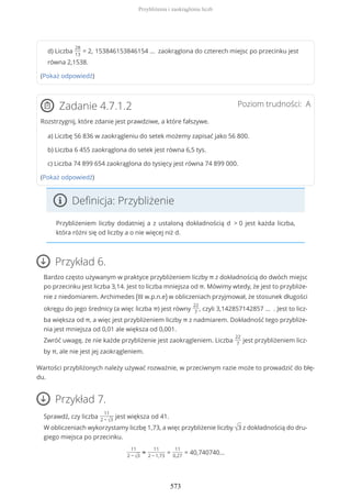d) Liczba
28
13
= 2, 153846153846154 … zaokrąglona do czterech miejsc po przecinku jest
równa 2,1538.
(Pokaż odpowiedź)
Poziom trudności: AZadanie 4.7.1.2
Rozstrzygnij, które zdanie jest prawdziwe, a które fałszywe.
a) Liczbę 56 836 w zaokrągleniu do setek możemy zapisać jako 56 800.
b) Liczba 6 455 zaokrąglona do setek jest równa 6,5 tys.
c) Liczba 74 899 654 zaokrąglona do tysięcy jest równa 74 899 000.
(Pokaż odpowiedź)
Definicja: Przybliżenie
Przybliżeniem liczby dodatniej a z ustaloną dokładnością d > 0 jest każda liczba,
która różni się od liczby a o nie więcej niż d.
Przykład 6.
Bardzo często używanym w praktyce przybliżeniem liczby π z dokładnością do dwóch miejsc
po przecinku jest liczba 3,14. Jest to liczba mniejsza od π. Mówimy wtedy, że jest to przybliże-
nie z niedomiarem. Archimedes (III w.p.n.e) w obliczeniach przyjmował, że stosunek długości
okręgu do jego średnicy (a więc liczba π) jest równy
22
7
, czyli 3,142857142857 … . Jest to licz-
ba większa od π, a więc jest przybliżeniem liczby π z nadmiarem. Dokładność tego przybliże-
nia jest mniejsza od 0,01 ale większa od 0,001.
Zwróć uwagę, że nie każde przybliżenie jest zaokrągleniem. Liczba
22
7
jest przybliżeniem licz-
by π, ale nie jest jej zaokrągleniem.
Wartości przybliżonych należy używać rozważnie, w przeciwnym razie może to prowadzić do błę-
du.
Przykład 7.
Sprawdź, czy liczba
11
2 − √3
jest większa od 41.
W obliczeniach wykorzystamy liczbę 1,73, a więc przybliżenie liczby √3 z dokładnością do dru-
giego miejsca po przecinku.
11
2 − √3
≈
11
2 − 1,73
=
11
0,27
= 40,740740...
Przybliżenia i zaokrąglenia liczb
573
 