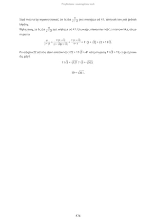 Stąd można by wywnioskować, że liczba
11
2 − √3
jest mniejsza od 41. Wniosek ten jest jednak
błędny.
Wykażemy, że liczba
11
2 − √3
jest większa od 41. Usuwając niewymierność z mianownika, otrzy-
mujemy
11
2 − √3
=
11(2 + √3)
(2 − √3)(2 + √3)
=
11(2 + √3)
4 − 3
= 11(2 + √3) = 22 + 11√3.
Po odjęciu 22 od obu stron nierówności 22 + 11√3 > 41 otrzymujemy 11√3 > 19, co jest praw-
dą, gdyż
11√3 = √121 ? √3 = √363,
19 = √361.
Przybliżenia i zaokrąglenia liczb
574
 