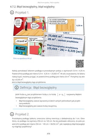 4.7.2. Błąd bezwzględny, błąd względny
Przykład 1.
Film na epodreczniki.pl
Należy pomalować lakierem podłogę w prostokątnym pokoju o wymiarach 5,9 m i 4,35 m.
Powierzchnia podłogi jest równa 5,9 m ∙ 4,35 m = 25,665 m
2
. W celu oszacowania, ile lakieru
należy kupić, możemy przyjąć, że powierzchnia podłogi jest równa 26 m
2
. Pomylimy się wte-
dy o 0,335 m
2
.
Jest to błąd bezwzględny tego przybliżenia.
Definicja: Błąd bezwzględny
Jeżeli liczba ap jest przybliżeniem liczby a, to liczbę | a − ap | nazywamy błędem
bezwzględnym tego przybliżenia.
• Błąd bezwzględny zawsze wyrażamy w takich samych jednostkach jak przybli-
żaną wielkość.
• Błąd bezwzględny jest zawsze liczbą nieujemną.
Przykład 2.
Prostokątną podłogę balkonu zmierzono taśmą mierniczą z dokładnością do 1 cm. Okre-
ślono, że podłoga ma wymiary 250 cm na 145 cm. Na tej podstawie obliczono, że pole po-
wierzchni podłogi jest równe 250 cm ∙ 145 cm = 36250 cm
2
. Jaki największy błąd bezwzględ-
ny mógł być popełniony?
Błąd bezwzględny, błąd względny
575
 