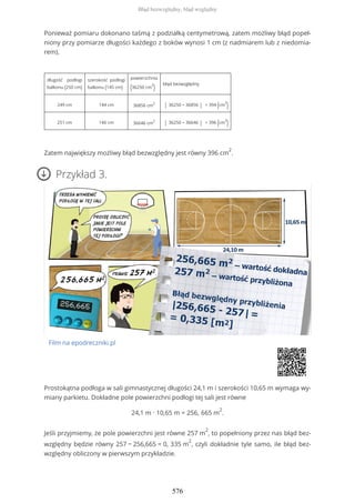 Ponieważ pomiaru dokonano taśmą z podziałką centymetrową, zatem możliwy błąd popeł-
niony przy pomiarze długości każdego z boków wynosi 1 cm (z nadmiarem lub z niedomia-
rem).
długość podłogi
balkonu (250 cm)
szerokość podłogi
balkonu (145 cm)
powierzchnia
(36250 cm
2
)
błąd bezwzględny
249 cm 144 cm 36856 cm
2
| 36250 − 36856 | = 394 (cm
2
)
251 cm 146 cm 36646 cm
2
| 36250 − 36646 | = 396 (cm
2
)
Zatem największy możliwy błąd bezwzględny jest równy 396 cm
2
.
Przykład 3.
Film na epodreczniki.pl
Prostokątna podłoga w sali gimnastycznej długości 24,1 m i szerokości 10,65 m wymaga wy-
miany parkietu. Dokładne pole powierzchni podłogi tej sali jest równe
24,1 m ∙ 10,65 m = 256, 665 m
2
.
Jeśli przyjmiemy, że pole powierzchni jest równe 257 m
2
, to popełniony przez nas błąd bez-
względny będzie równy 257 − 256,665 = 0, 335 m
2
, czyli dokładnie tyle samo, ile błąd bez-
względny obliczony w pierwszym przykładzie.
Błąd bezwzględny, błąd względny
576
 