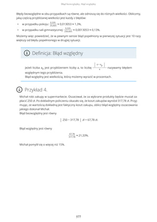 Błędy bezwzględne w obu przypadkach są równe, ale odnoszą się do różnych wielkości. Obliczmy,
jaką częścią przybliżanej wielkości jest każdy z błędów:
• w przypadku pokoju:
0,335
25,665
≈ 0,013053 ≈ 1,3%,
• w przypadku sali gimnastycznej:
0,335
256,665
≈ 0,0013053 ≈ 0,13%.
Możemy więc powiedzieć, że w pewnym sensie błąd popełniony w pierwszej sytuacji jest 10 razy
większy od błędu popełnionego w drugiej sytuacji.
Definicja: Błąd względny
Jeżeli liczba ap jest przybliżeniem liczby a, to liczbę
| a − ap |
a
nazywamy błędem
względnym tego przybliżenia.
Błąd względny jest wielkością, którą możemy wyrazić w procentach.
Przykład 4.
Michał robi zakupy w supermarkecie. Oszacował, że za wybrane produkty będzie musiał za-
płacić 250 zł. Po dokładnym policzeniu okazało się, że koszt zakupów wyniósł 317,78 zł. Przyj-
mując, ze wartością dokładną jest faktyczny koszt zakupu, oblicz błąd względny oszacowania
jakiego dokonał Michał.
Błąd bezwzględny jest równy
| 250 − 317,78 | zł = 67,78 zł.
Błąd względny jest równy
67,78
317,78
≈ 21,33%.
Michał pomylił się o więcej niż 15%.
Błąd bezwzględny, błąd względny
577
 