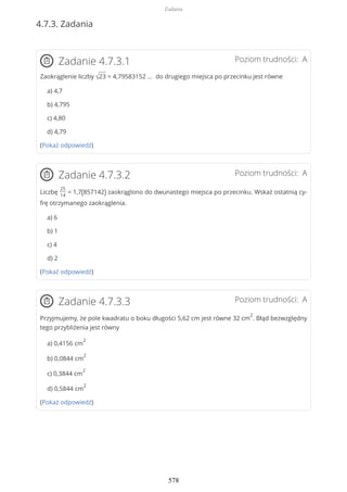 4.7.3. Zadania
Poziom trudności: AZadanie 4.7.3.1
Zaokrąglenie liczby √23 = 4,79583152 … do drugiego miejsca po przecinku jest równe
a) 4,7
b) 4,795
c) 4,80
d) 4,79
(Pokaż odpowiedź)
Poziom trudności: AZadanie 4.7.3.2
Liczbę
25
14
= 1,7(857142) zaokrąglono do dwunastego miejsca po przecinku. Wskaż ostatnią cy-
frę otrzymanego zaokrąglenia.
a) 6
b) 1
c) 4
d) 2
(Pokaż odpowiedź)
Poziom trudności: AZadanie 4.7.3.3
Przyjmujemy, że pole kwadratu o boku długości 5,62 cm jest równe 32 cm
2
. Błąd bezwzględny
tego przybliżenia jest równy
a) 0,4156 cm
2
b) 0,0844 cm
2
c) 0,3844 cm
2
d) 0,5844 cm
2
(Pokaż odpowiedź)
Zadania
578
 