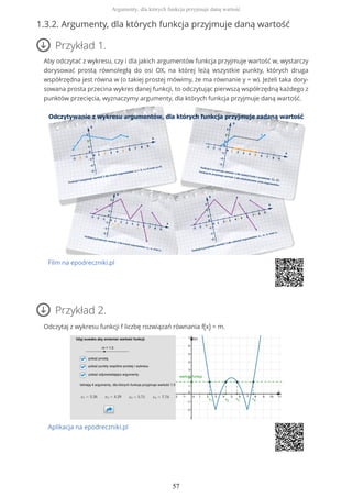 1.3.2. Argumenty, dla których funkcja przyjmuje daną wartość
Przykład 1.
Aby odczytać z wykresu, czy i dla jakich argumentów funkcja przyjmuje wartość w, wystarczy
dorysować prostą równoległą do osi OX, na której leżą wszystkie punkty, których druga
współrzędna jest równa w (o takiej prostej mówimy, że ma równanie y = w). Jeżeli taka dory-
sowana prosta przecina wykres danej funkcji, to odczytując pierwszą współrzędną każdego z
punktów przecięcia, wyznaczymy argumenty, dla których funkcja przyjmuje daną wartość.
Film na epodreczniki.pl
Przykład 2.
Odczytaj z wykresu funkcji f liczbę rozwiązań równania f(x) = m.
Aplikacja na epodreczniki.pl
Argumenty, dla których funkcja przyjmuje daną wartość
57
 
