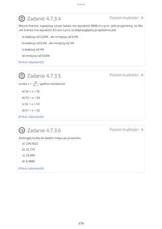 Poziom trudności: AZadanie 4.7.3.4
Mount Everest, najwyższy szczyt świata ma wysokość 8848 m n.p.m. Jeśli przyjmiemy, że Mo-
unt Everest ma wysokość 8,5 km n.p.m, to błąd względny przybliżenia jest
a) większy od 0,04% , ale mniejszy od 0,4%
b) większy od 0,4% , ale mniejszy od 4%
c) większy od 4%
d) mniejszy od 0,04%
(Pokaż odpowiedź)
Poziom trudności: AZadanie 4.7.3.5
Liczba x =
38
√3 − 1
spełnia nierówność
a) 54 < x < 55
b) 53 < x < 54
c) 52 < x < 53
d) 51 < x < 52
(Pokaż odpowiedź)
Poziom trudności: AZadanie 4.7.3.6
Zaokrąglij liczbę do dwóch miejsc po przecinku.
(Pokaż odpowiedź)
234,5622a)
32,779b)
23,499c)
6,9888d)
Zadania
579
 