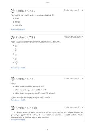 Poziom trudności: AZadanie 4.7.3.7
Zaokrąglij liczbę 35768914 do podanego rzędu wielkości.
(Pokaż odpowiedź)
Poziom trudności: AZadanie 4.7.3.8
Podaj przybliżenie liczby z nadmiarem, z dokładnością do 0,0001.
(Pokaż odpowiedź)
Poziom trudności: AZadanie 4.7.3.9
Oblicz.
Wynik zaokrąglij do drugiego miejsca po przecinku.
(Pokaż odpowiedź)
Poziom trudności: AZadanie 4.7.3.10
W hurtowni cena netto 1 l lakieru jest równa 38,70 zł. Na pomalowanie podłogi w szkolnej sali
gimnastycznej potrzeba 26 l lakieru. Do ceny netto lakieru doliczone jest 23% podatku VAT. Ile
trzeba zapłacić za 26 litrów lakieru w tej hurtowni?
(Pokaż odpowiedź)
seteka)
tysięcyb)
milionówc)
4
13
a)
16
17
b)
7
19
c)
√5
15
d)
2√11
7
e)
Jakim procentem doby jest 1 godzina?a)
Jakim procentem godziny jest 17 minut?b)
Jakim procentem godziny jest 15 minut i 50 sekund?c)
Zadania
580
 