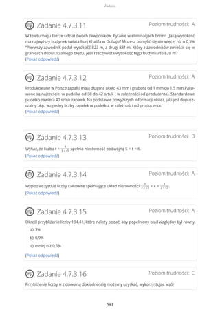 Poziom trudności: AZadanie 4.7.3.11
W teleturnieju bierze udział dwóch zawodników. Pytanie w eliminacjach brzmi: „Jaką wysokość
ma najwyższy budynek świata Burj Khalifa w Dubaju? Możesz pomylić się nie więcej niż o 0,5%
”Pierwszy zawodnik podał wysokość 823 m, a drugi 831 m. Który z zawodników zmieścił się w
granicach dopuszczalnego błędu, jeśli rzeczywista wysokość tego budynku to 828 m?
(Pokaż odpowiedź)
Poziom trudności: AZadanie 4.7.3.12
Produkowane w Polsce zapałki mają długość około 43 mm i grubość od 1 mm do 1,5 mm.Pako-
wane są najczęściej w pudełka od 38 do 42 sztuk ( w zależności od producenta). Standardowe
pudełko zawiera 40 sztuk zapałek. Na podstawie powyższych informacji oblicz, jaki jest dopusz-
czalny błąd względny liczby zapałek w pudełku, w zależności od producenta.
(Pokaż odpowiedź)
Poziom trudności: BZadanie 4.7.3.13
Wykaż, że liczba t =
4
3 − √5
spełnia nierówność podwójną 5 < t < 6.
(Pokaż odpowiedź)
Poziom trudności: AZadanie 4.7.3.14
Wypisz wszystkie liczby całkowite spełniające układ nierówności
1
2 + √3
< x <
1
2 − √3
.
(Pokaż odpowiedź)
Poziom trudności: AZadanie 4.7.3.15
Określ przybliżenie liczby 194,41, które należy podać, aby popełniony błąd względny był równy
(Pokaż odpowiedź)
Poziom trudności: CZadanie 4.7.3.16
Przybliżenie liczby π z dowolną dokładnością możemy uzyskać, wykorzystując wzór
3%a)
0,9%b)
mniej niż 0,5%c)
Zadania
581
 
